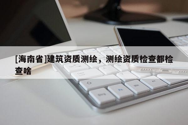 [海南省]建筑資質測繪，測繪資質檢查都檢查啥