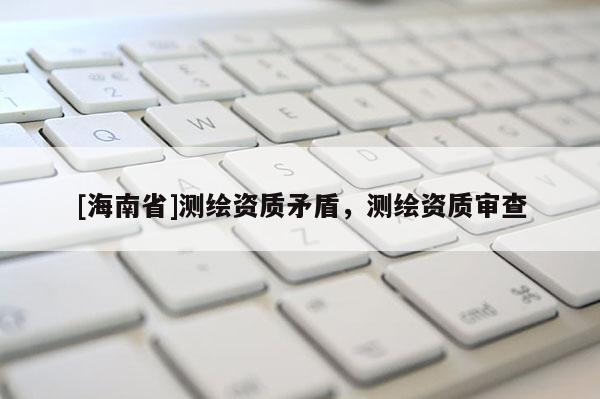 [海南省]測(cè)繪資質(zhì)矛盾，測(cè)繪資質(zhì)審查