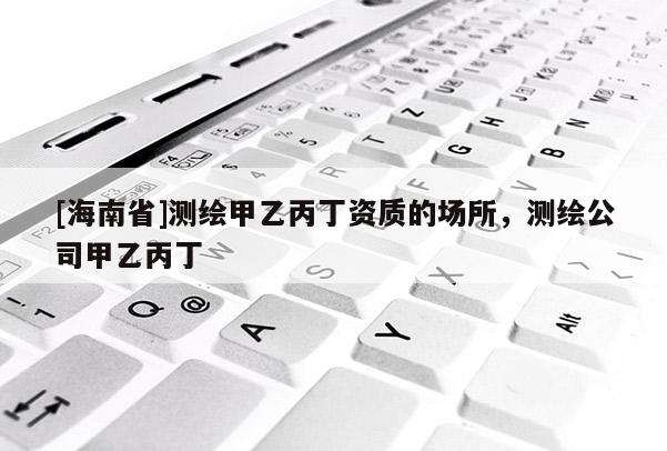 [海南省]測繪甲乙丙丁資質(zhì)的場所，測繪公司甲乙丙丁