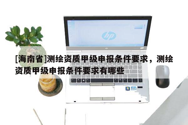 [海南省]測(cè)繪資質(zhì)甲級(jí)申報(bào)條件要求，測(cè)繪資質(zhì)甲級(jí)申報(bào)條件要求有哪些