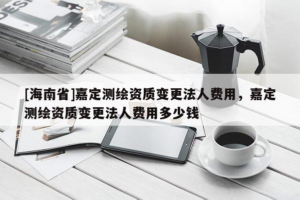 [海南省]嘉定測繪資質(zhì)變更法人費用，嘉定測繪資質(zhì)變更法人費用多少錢
