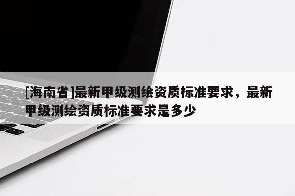 [海南省]最新甲級測繪資質(zhì)標準要求，最新甲級測繪資質(zhì)標準要求是多少