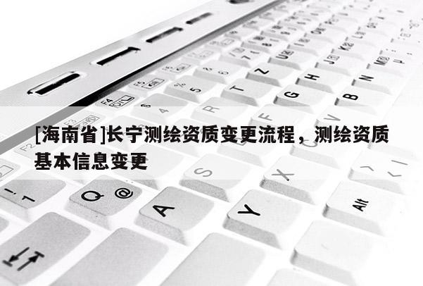 [海南省]長寧測繪資質(zhì)變更流程，測繪資質(zhì)基本信息變更