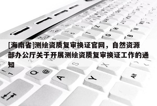 [海南省]測繪資質(zhì)復審換證官網(wǎng)，自然資源部辦公廳關于開展測繪資質(zhì)復審換證工作的通知