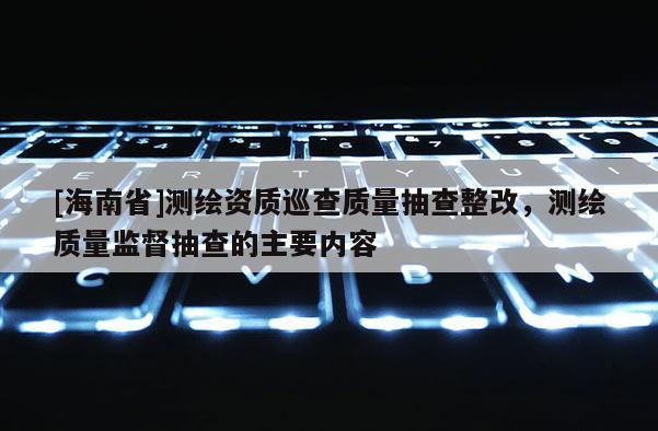 [海南省]測(cè)繪資質(zhì)巡查質(zhì)量抽查整改，測(cè)繪質(zhì)量監(jiān)督抽查的主要內(nèi)容