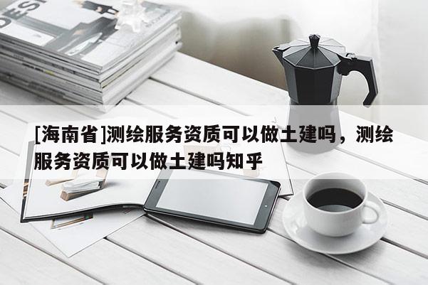 [海南省]測(cè)繪服務(wù)資質(zhì)可以做土建嗎，測(cè)繪服務(wù)資質(zhì)可以做土建嗎知乎