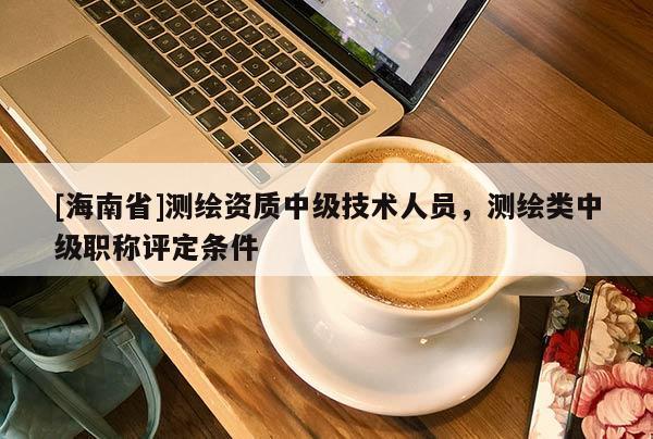[海南省]測(cè)繪資質(zhì)中級(jí)技術(shù)人員，測(cè)繪類(lèi)中級(jí)職稱(chēng)評(píng)定條件