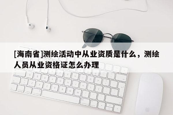 [海南省]測(cè)繪活動(dòng)中從業(yè)資質(zhì)是什么，測(cè)繪人員從業(yè)資格證怎么辦理