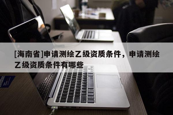 [海南省]申請測繪乙級資質(zhì)條件，申請測繪乙級資質(zhì)條件有哪些