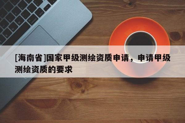 [海南省]國家甲級測繪資質(zhì)申請，申請甲級測繪資質(zhì)的要求