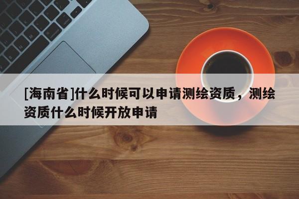 [海南省]什么時(shí)候可以申請(qǐng)測(cè)繪資質(zhì)，測(cè)繪資質(zhì)什么時(shí)候開(kāi)放申請(qǐng)