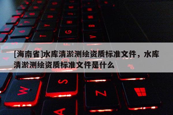 [海南省]水庫清淤測繪資質(zhì)標(biāo)準(zhǔn)文件，水庫清淤測繪資質(zhì)標(biāo)準(zhǔn)文件是什么