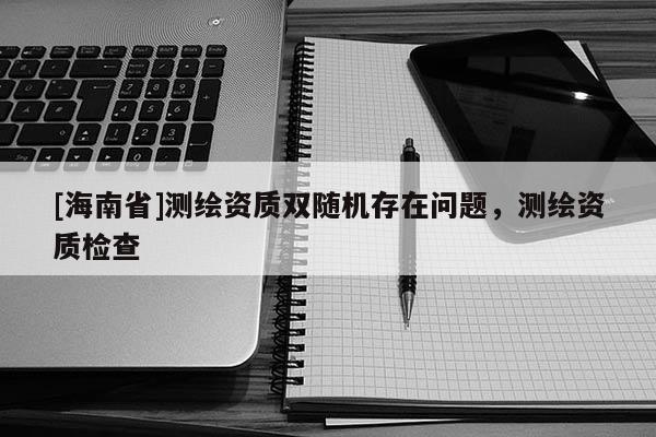 [海南省]測繪資質(zhì)雙隨機存在問題，測繪資質(zhì)檢查