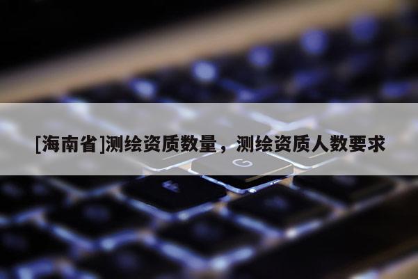 [海南省]測繪資質(zhì)數(shù)量，測繪資質(zhì)人數(shù)要求