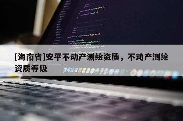 [海南省]安平不動產(chǎn)測繪資質(zhì)，不動產(chǎn)測繪資質(zhì)等級