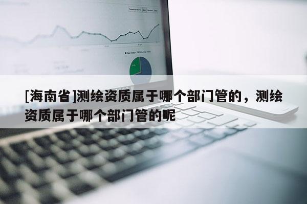 [海南省]測繪資質屬于哪個部門管的，測繪資質屬于哪個部門管的呢