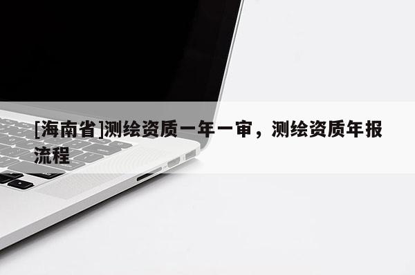 [海南省]測(cè)繪資質(zhì)一年一審，測(cè)繪資質(zhì)年報(bào)流程
