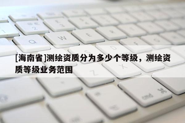 [海南省]測(cè)繪資質(zhì)分為多少個(gè)等級(jí)，測(cè)繪資質(zhì)等級(jí)業(yè)務(wù)范圍