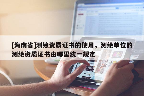 [海南省]測(cè)繪資質(zhì)證書的使用，測(cè)繪單位的測(cè)繪資質(zhì)證書由哪里統(tǒng)一規(guī)定