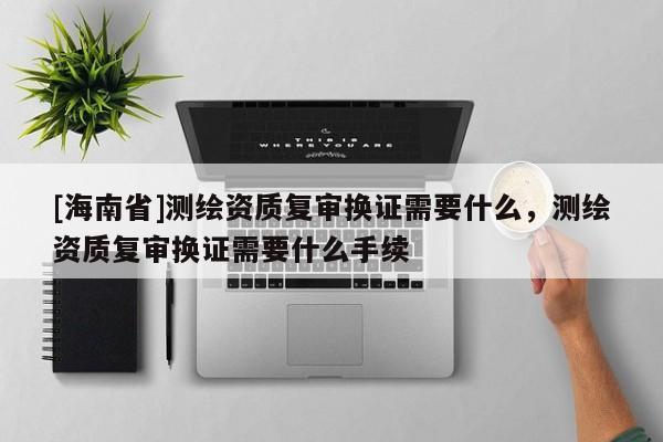 [海南省]測(cè)繪資質(zhì)復(fù)審換證需要什么，測(cè)繪資質(zhì)復(fù)審換證需要什么手續(xù)