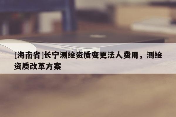[海南省]長(zhǎng)寧測(cè)繪資質(zhì)變更法人費(fèi)用，測(cè)繪資質(zhì)改革方案