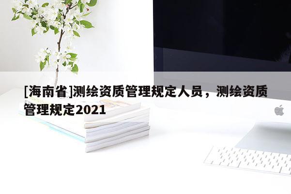 [海南省]測繪資質(zhì)管理規(guī)定人員，測繪資質(zhì)管理規(guī)定2021