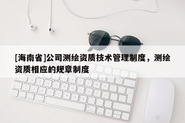 [海南省]公司測繪資質(zhì)技術(shù)管理制度，測繪資質(zhì)相應(yīng)的規(guī)章制度