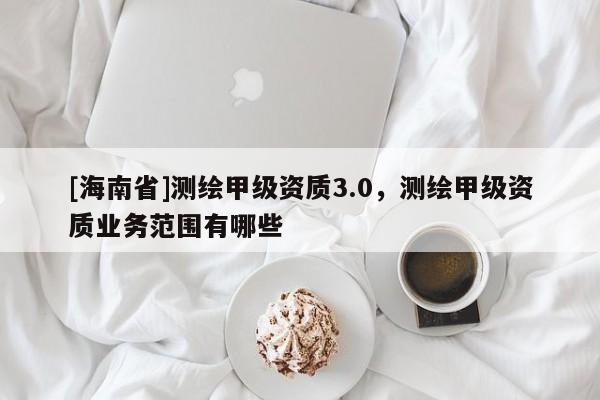 [海南省]測繪甲級(jí)資質(zhì)3.0，測繪甲級(jí)資質(zhì)業(yè)務(wù)范圍有哪些