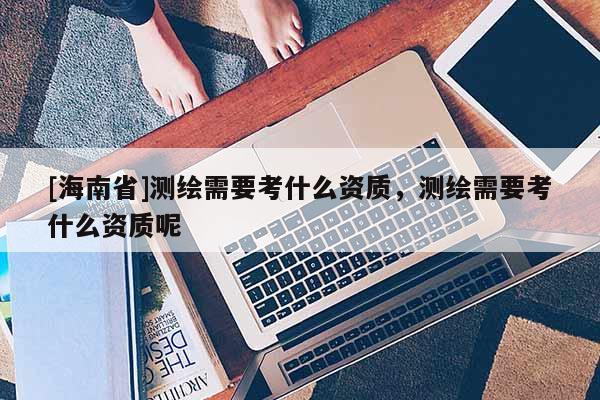 [海南省]測繪需要考什么資質(zhì)，測繪需要考什么資質(zhì)呢
