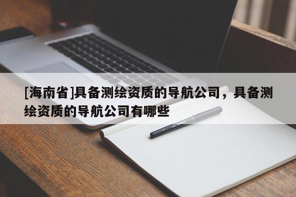[海南省]具備測繪資質(zhì)的導(dǎo)航公司，具備測繪資質(zhì)的導(dǎo)航公司有哪些