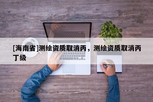 [海南省]測(cè)繪資質(zhì)取消丙，測(cè)繪資質(zhì)取消丙丁級(jí)