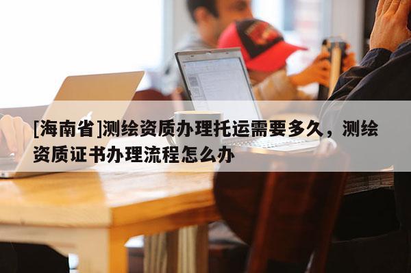 [海南省]測(cè)繪資質(zhì)辦理托運(yùn)需要多久，測(cè)繪資質(zhì)證書(shū)辦理流程怎么辦