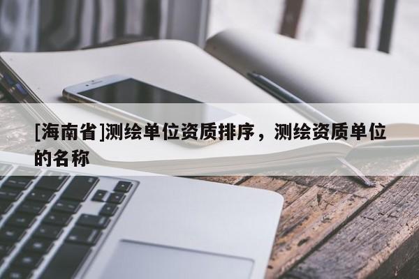 [海南省]測繪單位資質(zhì)排序，測繪資質(zhì)單位的名稱