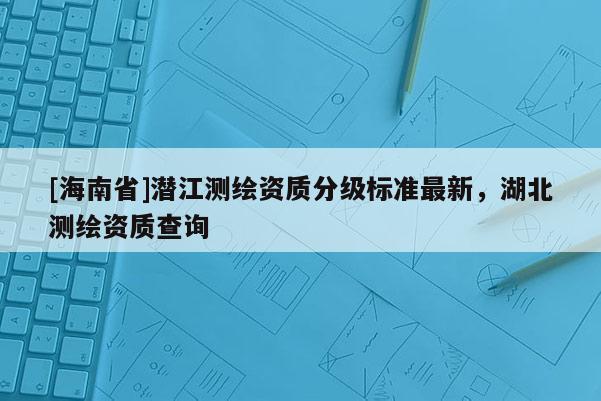 [海南省]潛江測繪資質(zhì)分級標(biāo)準(zhǔn)最新，湖北測繪資質(zhì)查詢