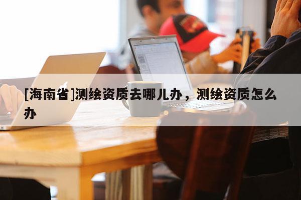 [海南省]測繪資質(zhì)去哪兒辦，測繪資質(zhì)怎么辦