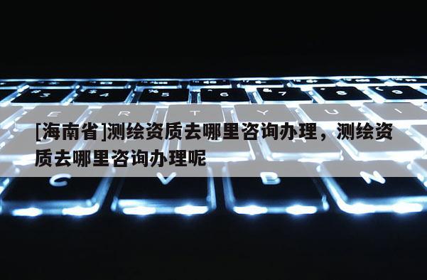 [海南省]測(cè)繪資質(zhì)去哪里咨詢辦理，測(cè)繪資質(zhì)去哪里咨詢辦理呢
