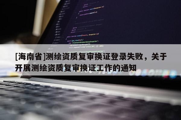 [海南省]測(cè)繪資質(zhì)復(fù)審換證登錄失敗，關(guān)于開(kāi)展測(cè)繪資質(zhì)復(fù)審換證工作的通知