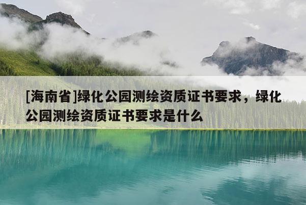 [海南省]綠化公園測繪資質(zhì)證書要求，綠化公園測繪資質(zhì)證書要求是什么