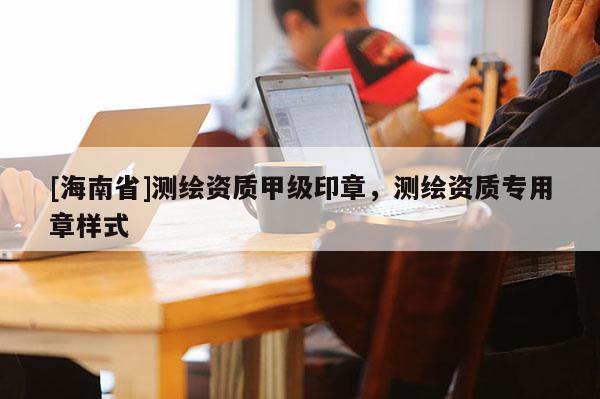 [海南省]測(cè)繪資質(zhì)甲級(jí)印章，測(cè)繪資質(zhì)專(zhuān)用章樣式