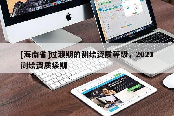 [海南省]過渡期的測繪資質(zhì)等級，2021測繪資質(zhì)續(xù)期