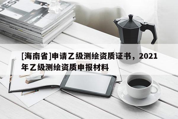 [海南省]申請乙級測繪資質(zhì)證書，2021年乙級測繪資質(zhì)申報材料