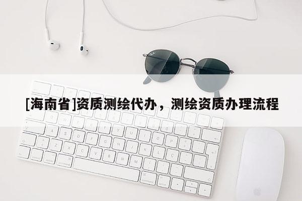 [海南省]資質(zhì)測繪代辦，測繪資質(zhì)辦理流程