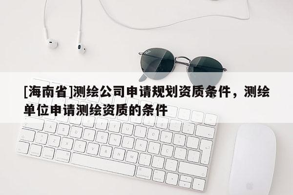 [海南省]測繪公司申請規(guī)劃資質(zhì)條件，測繪單位申請測繪資質(zhì)的條件