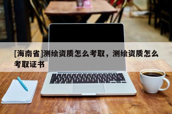 [海南省]測繪資質(zhì)怎么考取，測繪資質(zhì)怎么考取證書