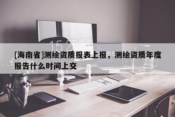 [海南省]測繪資質(zhì)報(bào)表上報(bào)，測繪資質(zhì)年度報(bào)告什么時間上交