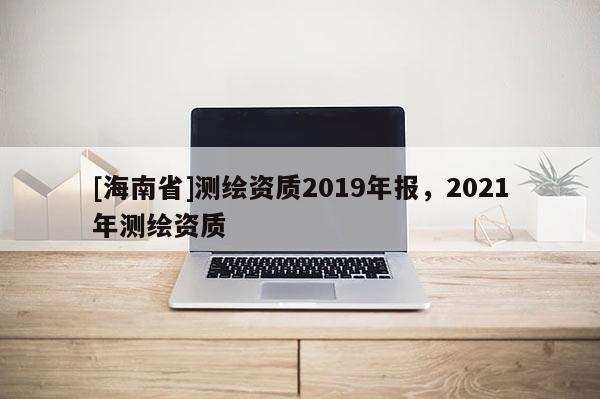 [海南省]測繪資質(zhì)2019年報，2021年測繪資質(zhì)