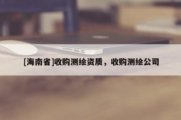 [海南省]收購測繪資質(zhì)，收購測繪公司