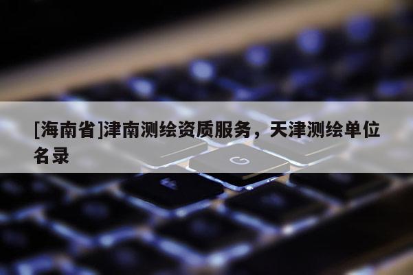 [海南省]津南測(cè)繪資質(zhì)服務(wù)，天津測(cè)繪單位名錄