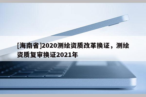 [海南省]2020測繪資質(zhì)改革換證，測繪資質(zhì)復(fù)審換證2021年