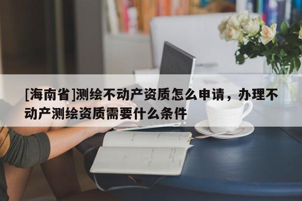 [海南省]測繪不動產(chǎn)資質(zhì)怎么申請，辦理不動產(chǎn)測繪資質(zhì)需要什么條件